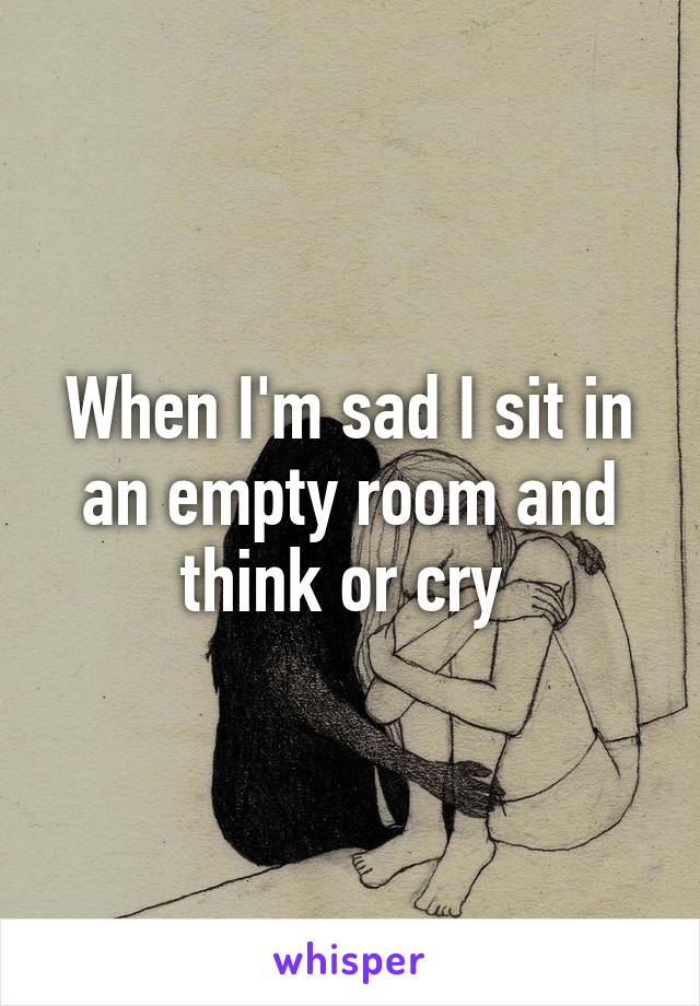 When I'm sad I sit in an empty room and think or cry 