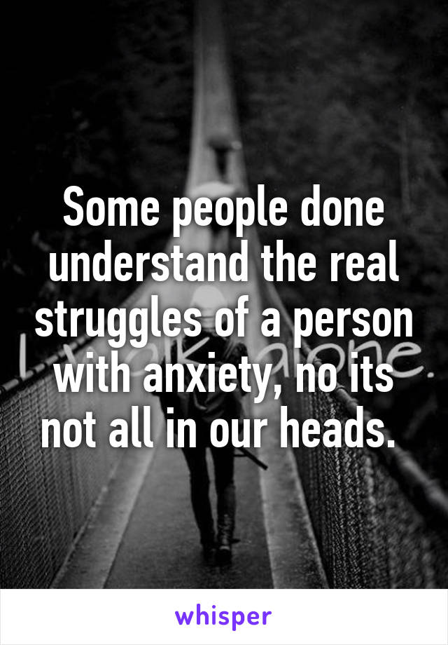 Some people done understand the real struggles of a person with anxiety, no its not all in our heads. 