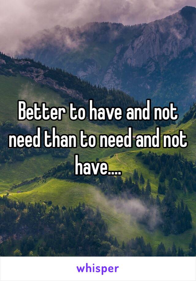 Better to have and not need than to need and not have.... 