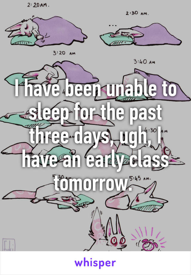 I have been unable to sleep for the past three days, ugh, I have an early class tomorrow. 