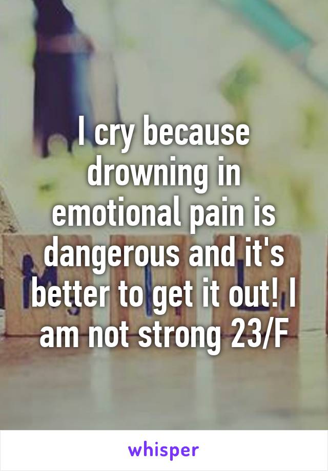 I cry because drowning in emotional pain is dangerous and it's better to get it out! I am not strong 23/F