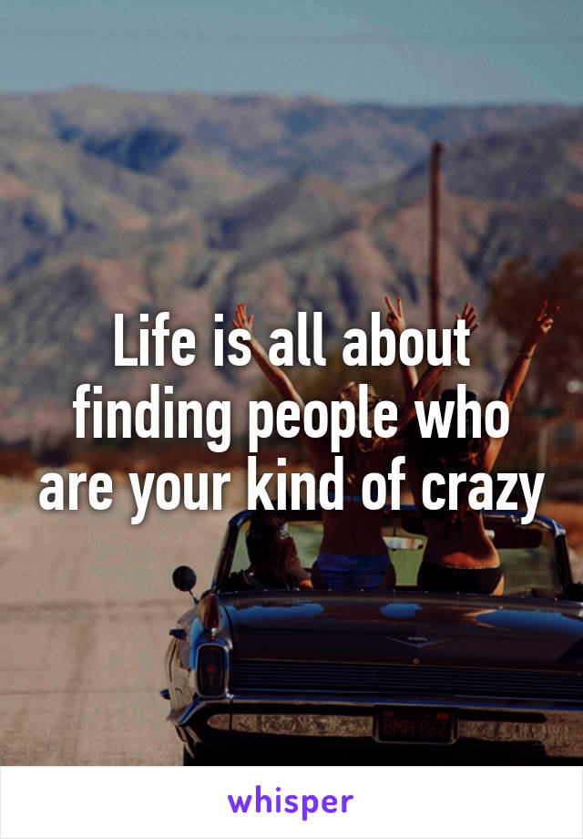 Life is all about finding people who are your kind of crazy