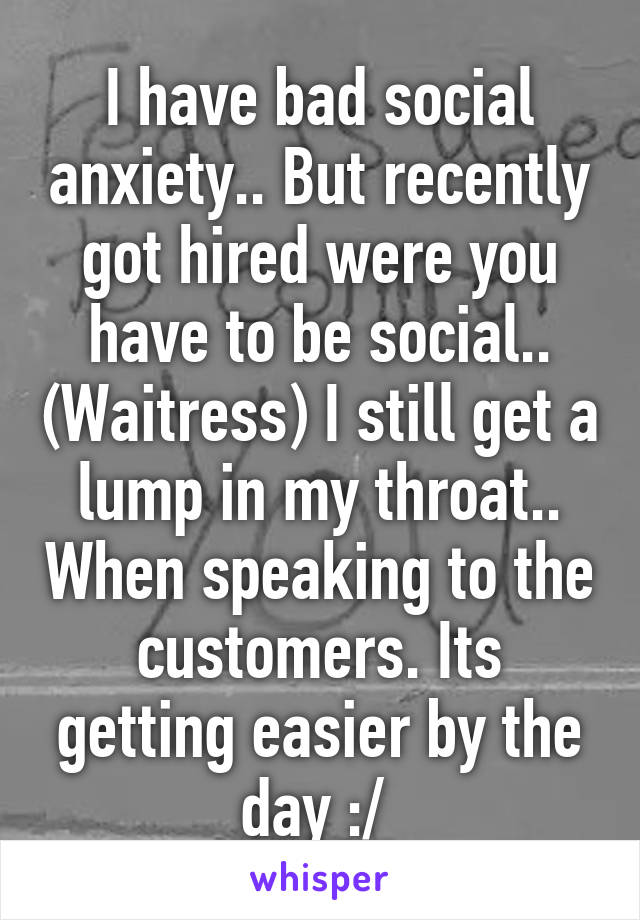 I have bad social anxiety.. But recently got hired were you have to be social.. (Waitress) I still get a lump in my throat.. When speaking to the customers. Its getting easier by the day :/ 