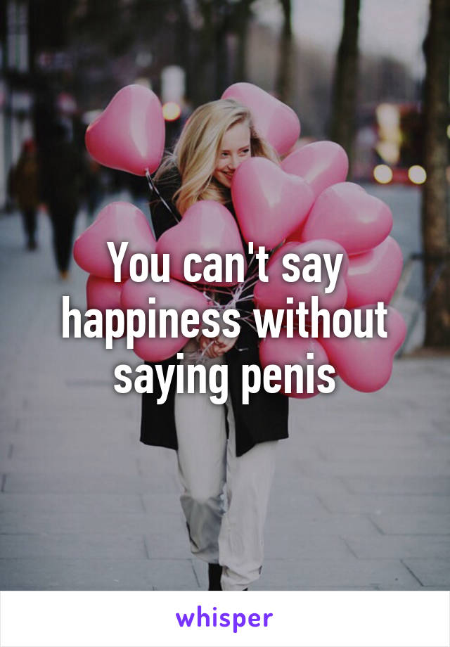 You can't say happiness without saying penis
