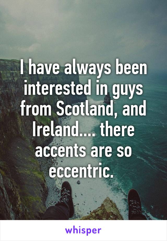 I have always been interested in guys from Scotland, and Ireland.... there accents are so eccentric. 