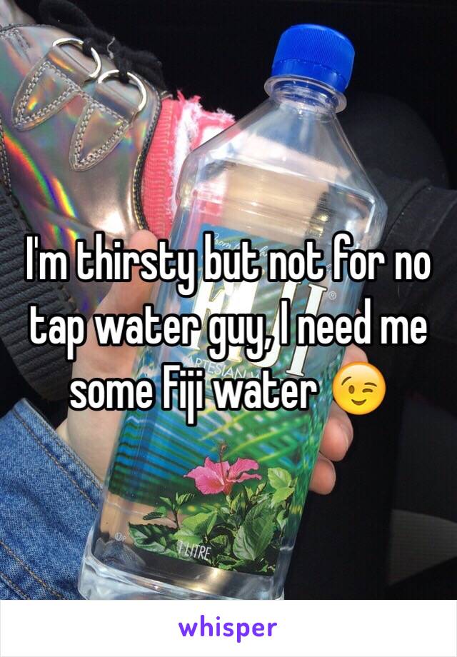 I'm thirsty but not for no tap water guy, I need me some Fiji water 😉