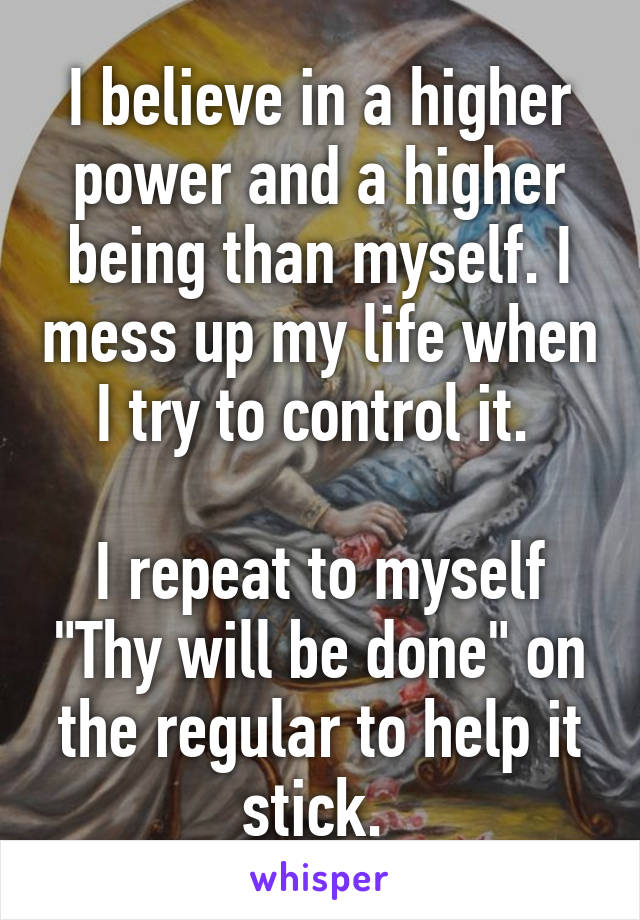 I believe in a higher power and a higher being than myself. I mess up my life when I try to control it. 

I repeat to myself "Thy will be done" on the regular to help it stick. 