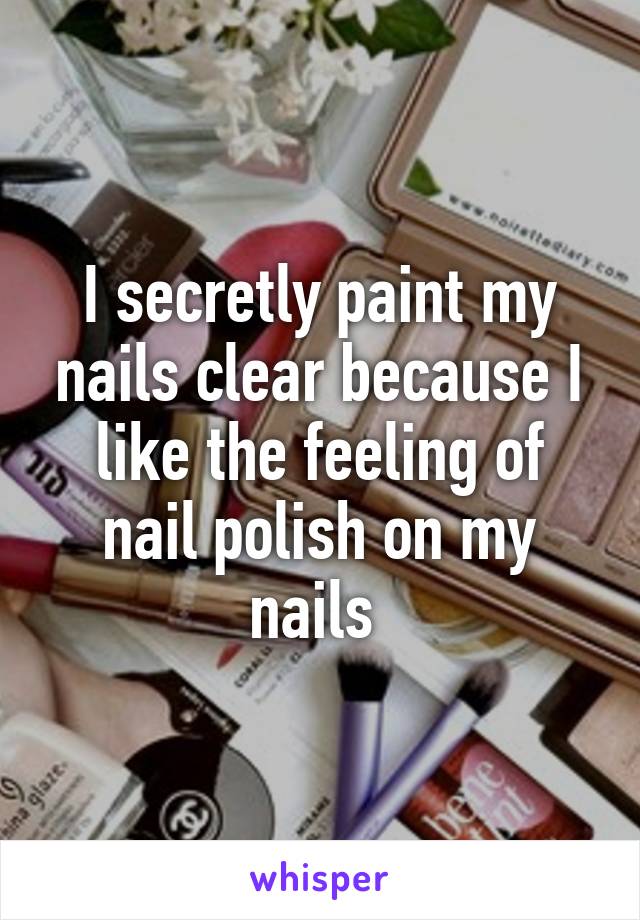 I secretly paint my nails clear because I like the feeling of nail polish on my nails 