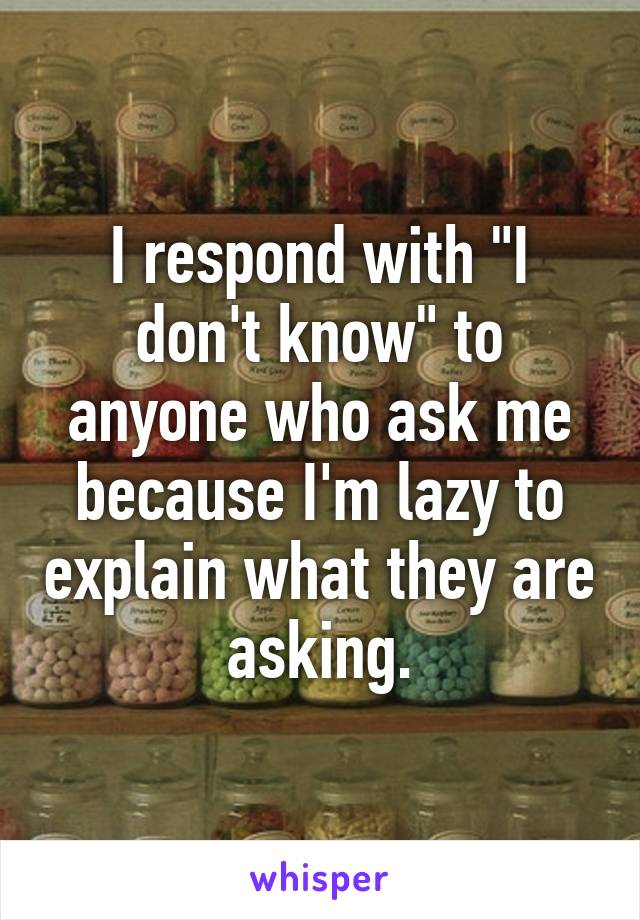 I respond with "I don't know" to anyone who ask me because I'm lazy to explain what they are asking.