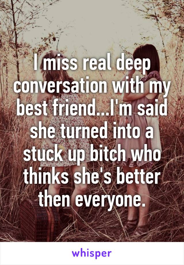 I miss real deep conversation with my best friend...I'm said she turned into a stuck up bitch who thinks she's better then everyone.
