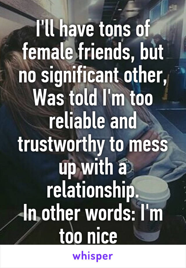 I'll have tons of female friends, but no significant other,
Was told I'm too reliable and trustworthy to mess up with a relationship.
In other words: I'm too nice  