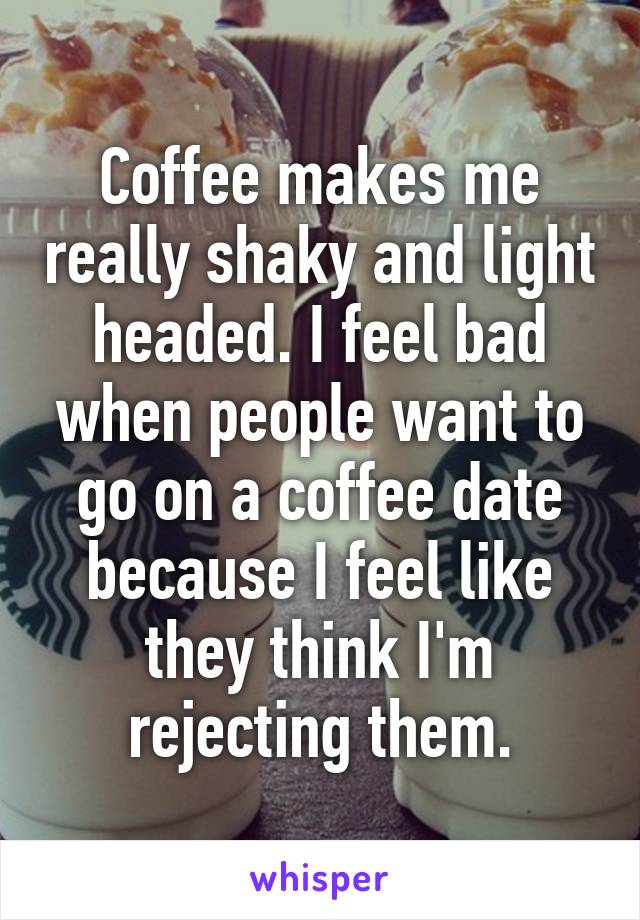 Coffee makes me really shaky and light headed. I feel bad when people want to go on a coffee date because I feel like they think I'm rejecting them.