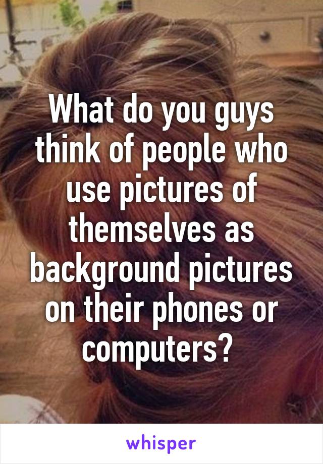 What do you guys think of people who use pictures of themselves as background pictures on their phones or computers? 
