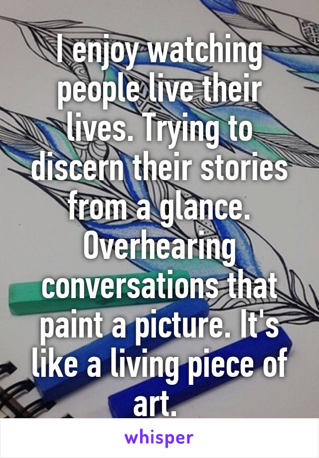 I enjoy watching people live their lives. Trying to discern their stories from a glance. Overhearing conversations that paint a picture. It's like a living piece of art. 