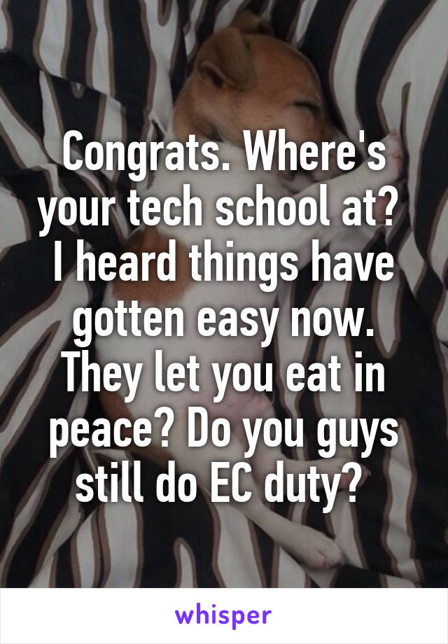 Congrats. Where's your tech school at?  I heard things have gotten easy now. They let you eat in peace? Do you guys still do EC duty? 