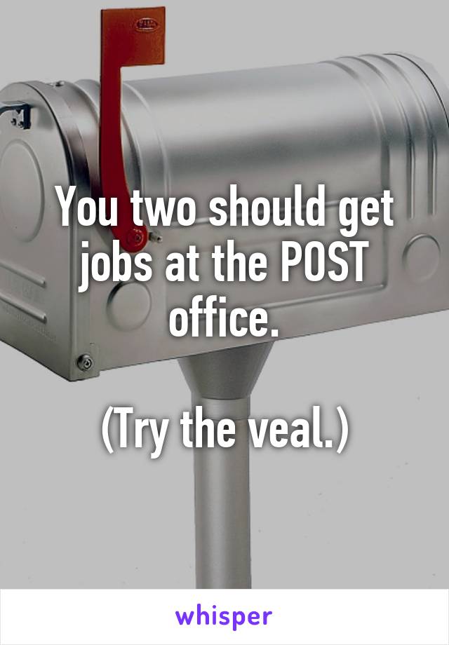 You two should get jobs at the POST office.

(Try the veal.)