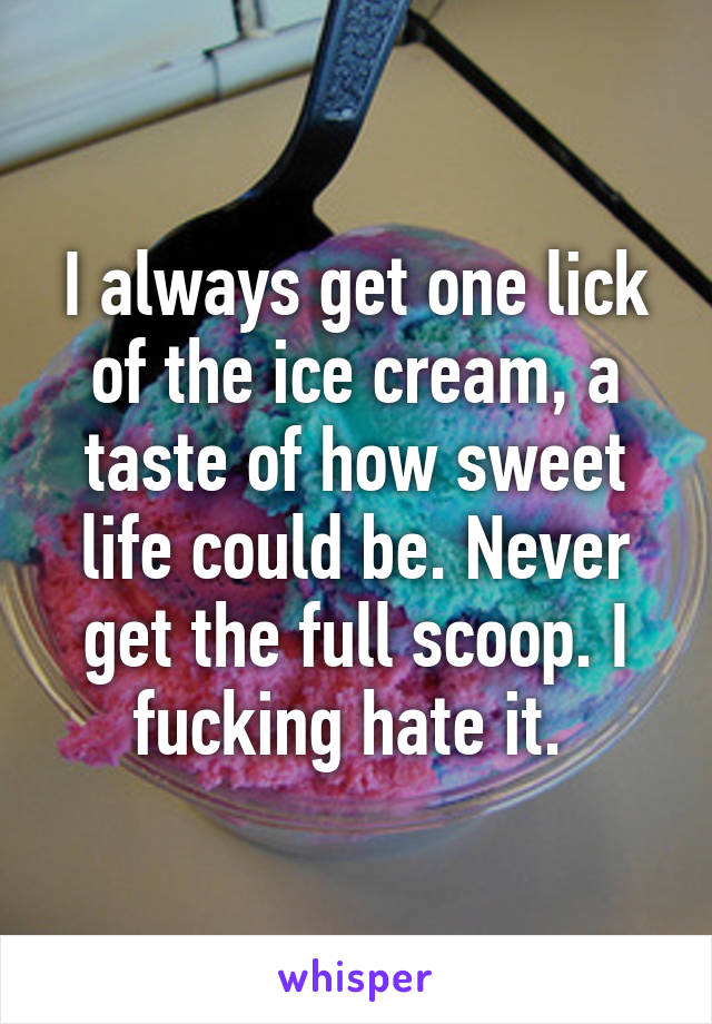 I always get one lick of the ice cream, a taste of how sweet life could be. Never get the full scoop. I fucking hate it. 