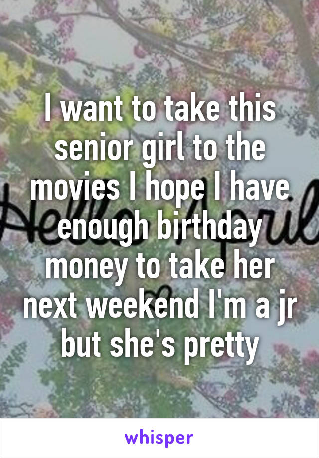 I want to take this senior girl to the movies I hope I have enough birthday money to take her next weekend I'm a jr but she's pretty