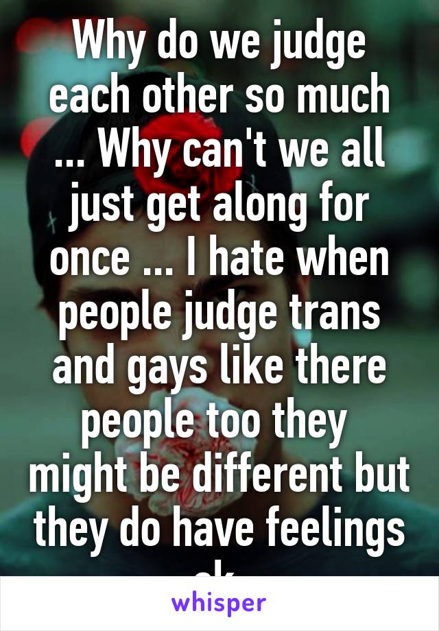 Why do we judge each other so much ... Why can't we all just get along for once ... I hate when people judge trans and gays like there people too they  might be different but they do have feelings ok 