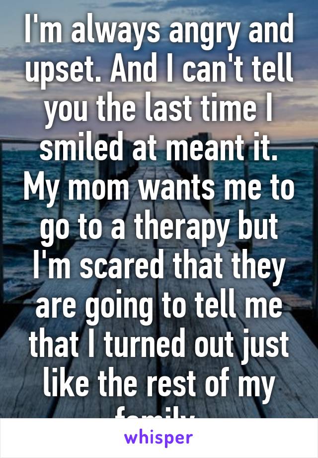 I'm always angry and upset. And I can't tell you the last time I smiled at meant it. My mom wants me to go to a therapy but I'm scared that they are going to tell me that I turned out just like the rest of my family.