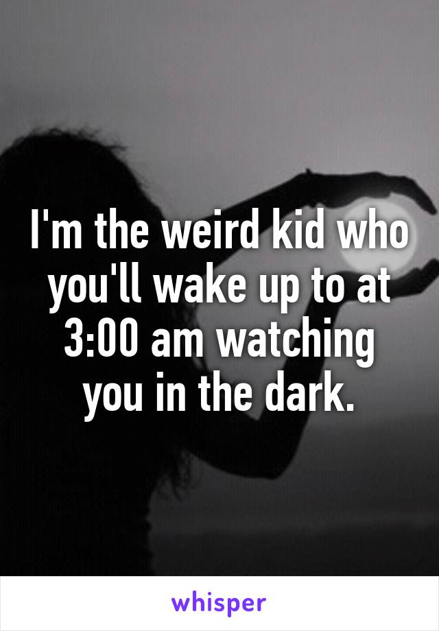 I'm the weird kid who you'll wake up to at 3:00 am watching you in the dark.