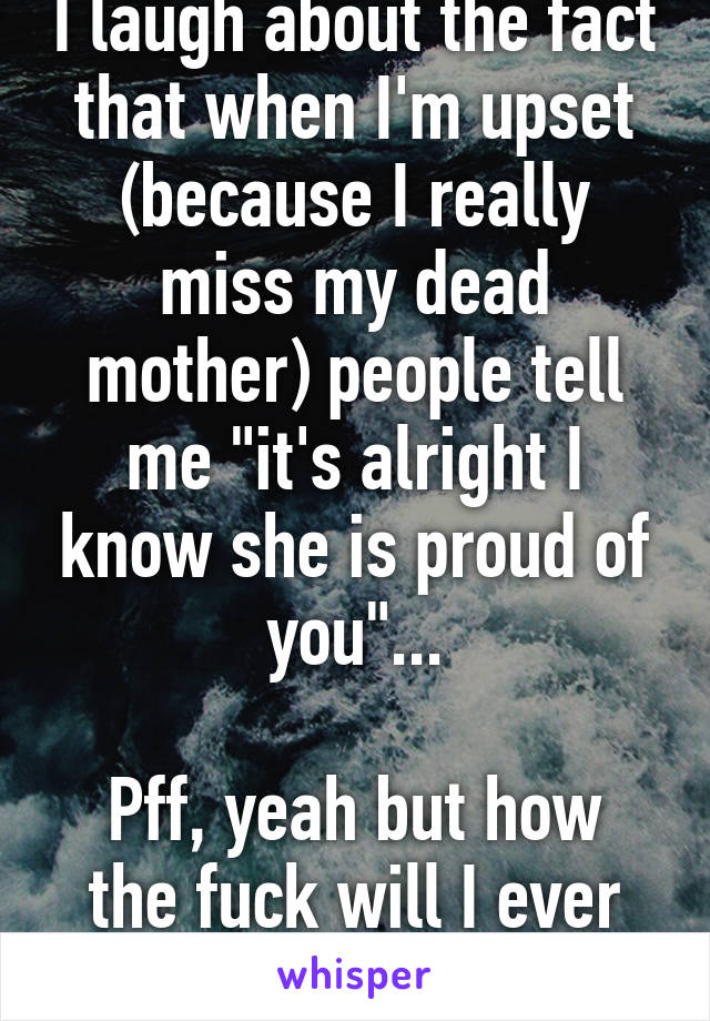 I laugh about the fact that when I'm upset (because I really miss my dead mother) people tell me "it's alright I know she is proud of you"...

Pff, yeah but how the fuck will I ever know that...