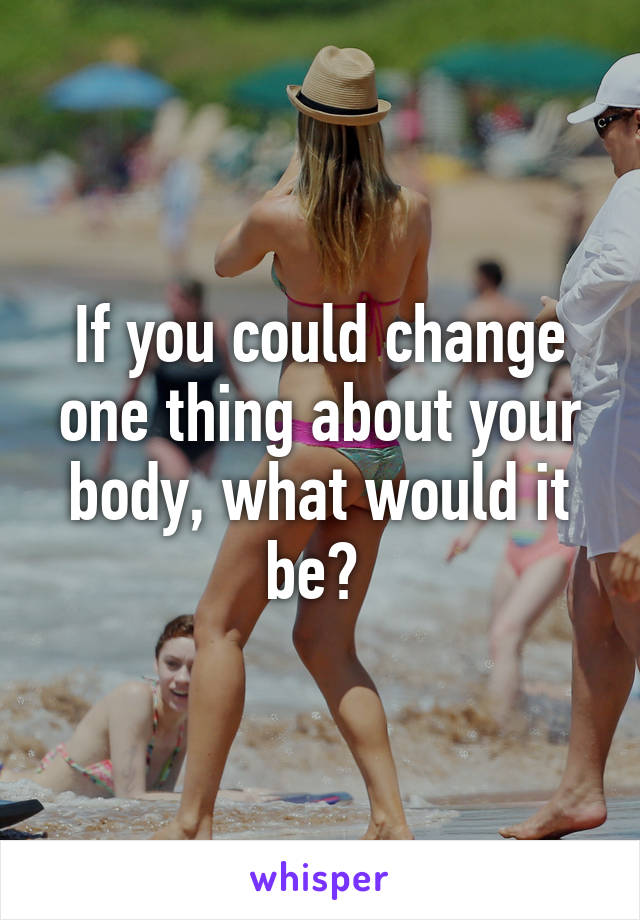 If you could change one thing about your body, what would it be? 