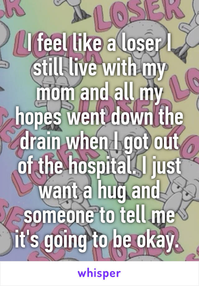 I feel like a loser I still live with my mom and all my hopes went down the drain when I got out of the hospital. I just want a hug and someone to tell me it's going to be okay. 