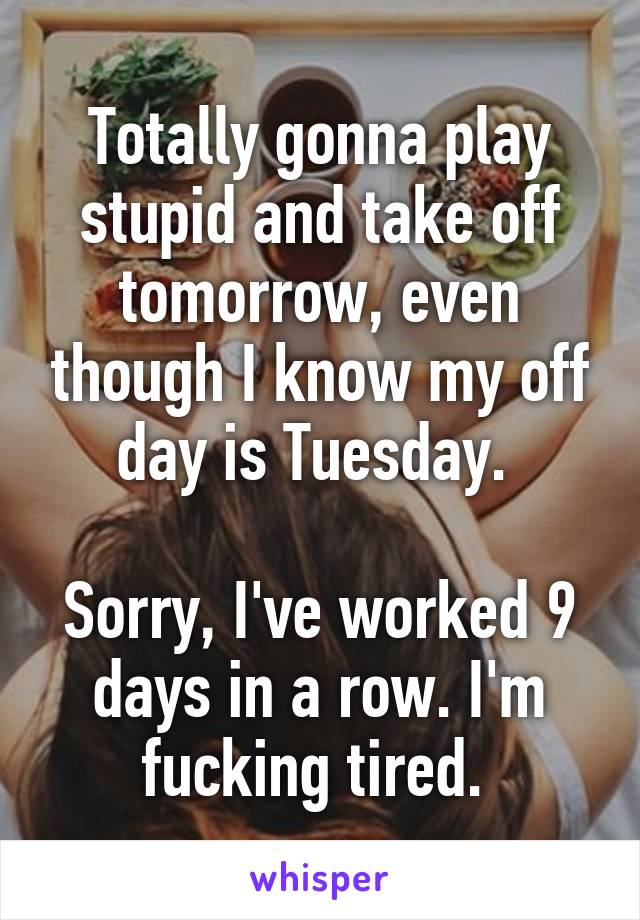 Totally gonna play stupid and take off tomorrow, even though I know my off day is Tuesday. 

Sorry, I've worked 9 days in a row. I'm fucking tired. 