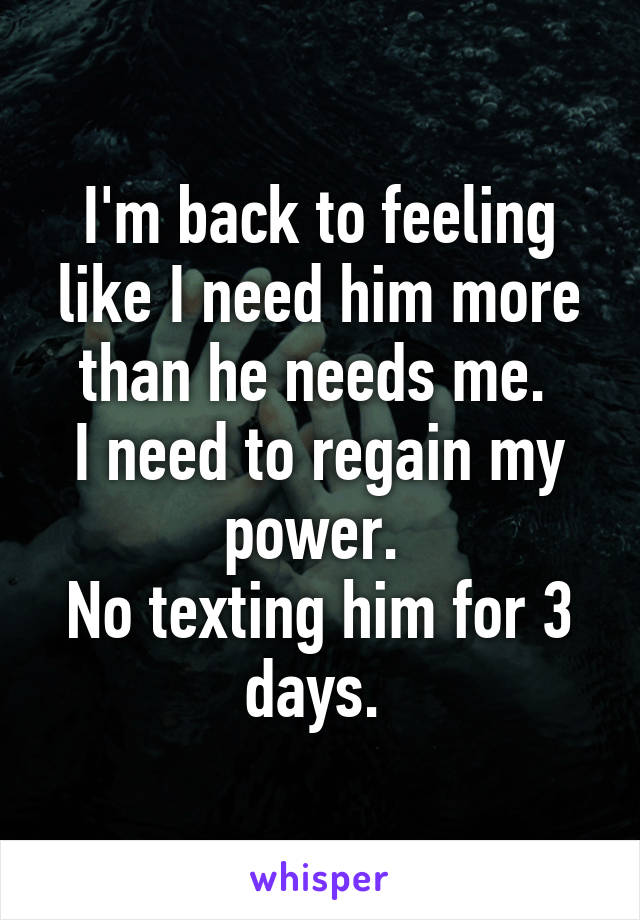I'm back to feeling like I need him more than he needs me. 
I need to regain my power. 
No texting him for 3 days. 