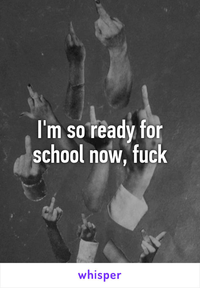 I'm so ready for school now, fuck