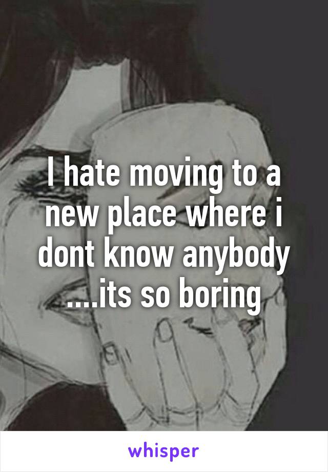 I hate moving to a new place where i dont know anybody ....its so boring