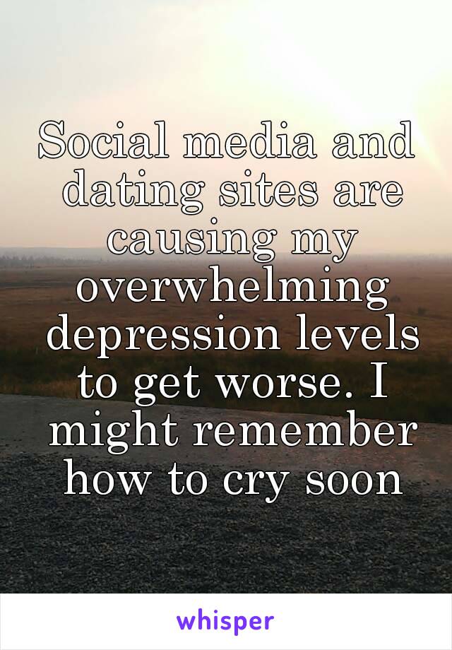 Social media and dating sites are causing my overwhelming depression levels to get worse. I might remember how to cry soon