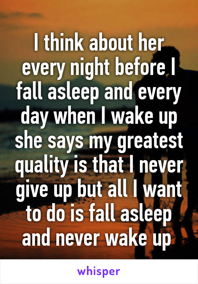 I think about her every night before I fall asleep and every day when I wake up she says my greatest quality is that I never give up but all I want to do is fall asleep and never wake up 