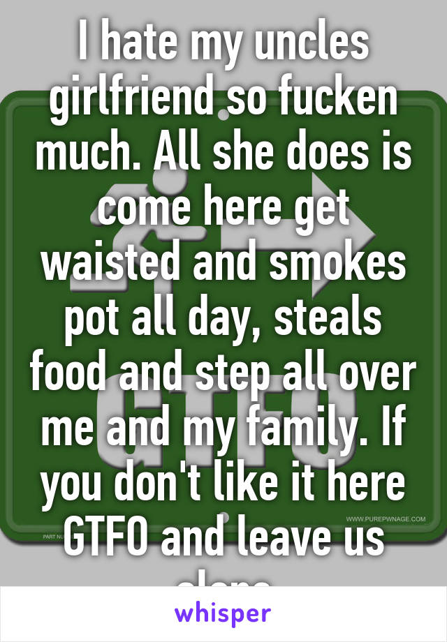 I hate my uncles girlfriend so fucken much. All she does is come here get waisted and smokes pot all day, steals food and step all over me and my family. If you don't like it here GTFO and leave us alone