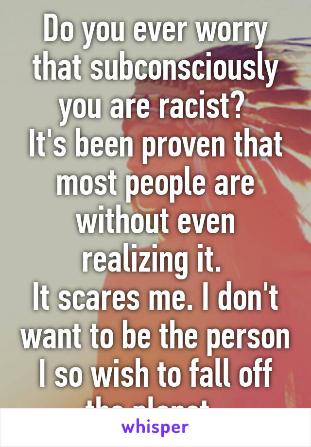 Do you ever worry that subconsciously you are racist? 
It's been proven that most people are without even realizing it. 
It scares me. I don't want to be the person I so wish to fall off the planet. 