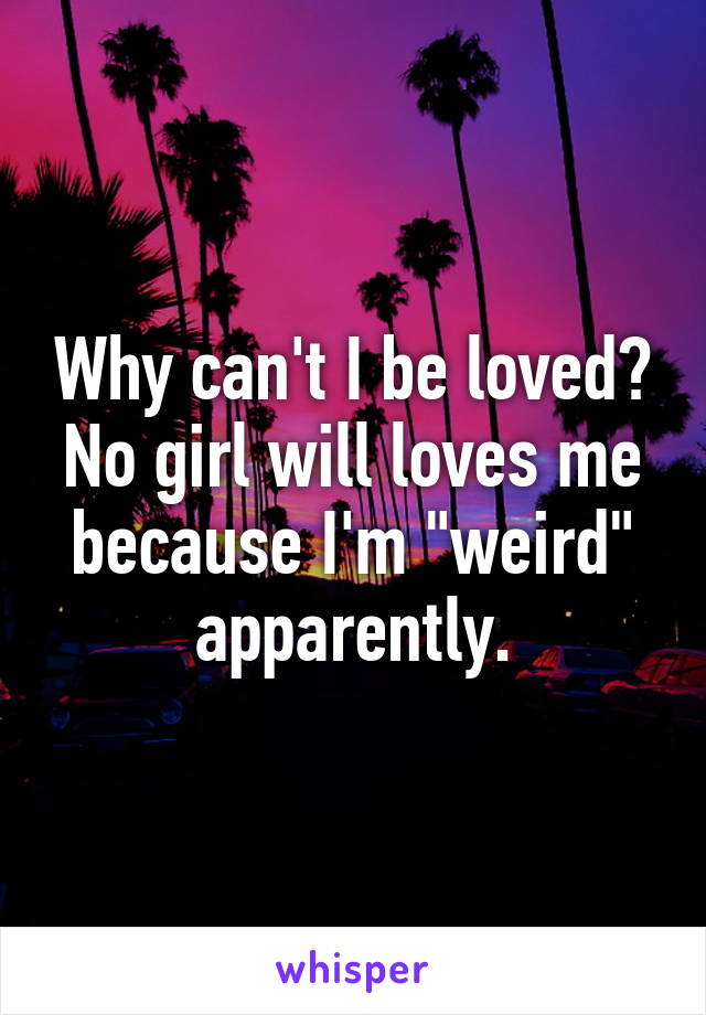 Why can't I be loved?
No girl will loves me
because I'm "weird" apparently.