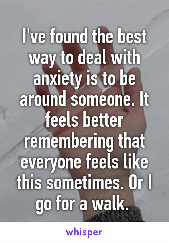 I've found the best way to deal with anxiety is to be around someone. It feels better remembering that everyone feels like this sometimes. Or I go for a walk. 