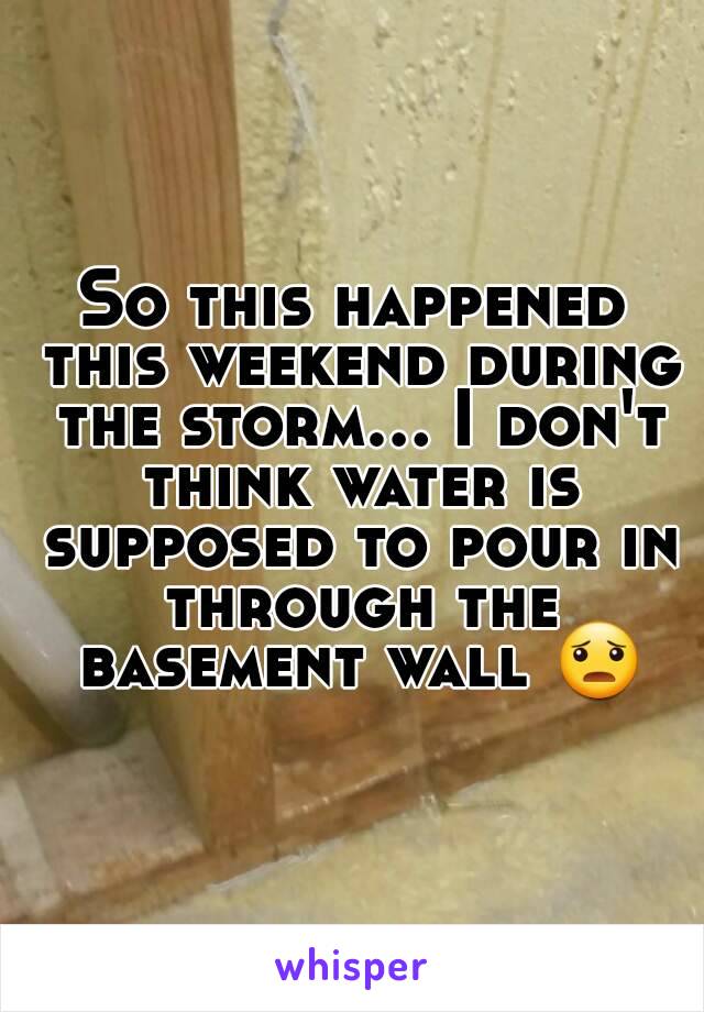 So this happened this weekend during the storm... I don't think water is supposed to pour in through the basement wall 😦