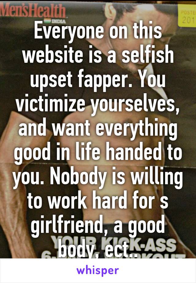 Everyone on this website is a selfish upset fapper. You victimize yourselves, and want everything good in life handed to you. Nobody is willing to work hard for s girlfriend, a good body, ect..