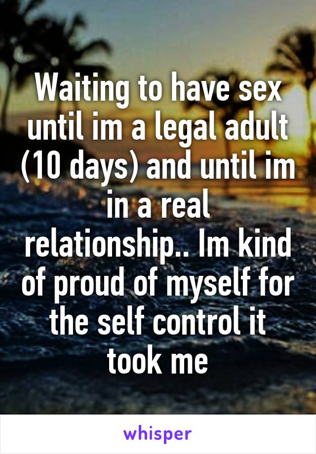 Waiting to have sex until im a legal adult (10 days) and until im in a real relationship.. Im kind of proud of myself for the self control it took me