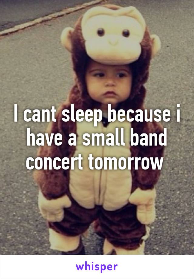 I cant sleep because i have a small band concert tomorrow 