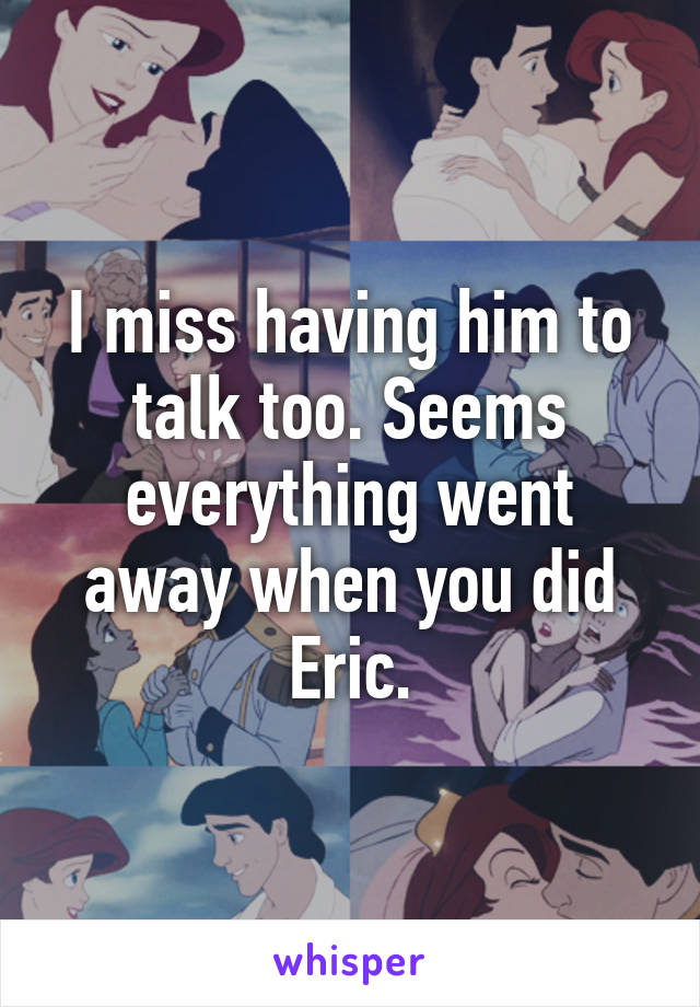 I miss having him to talk too. Seems everything went away when you did Eric.