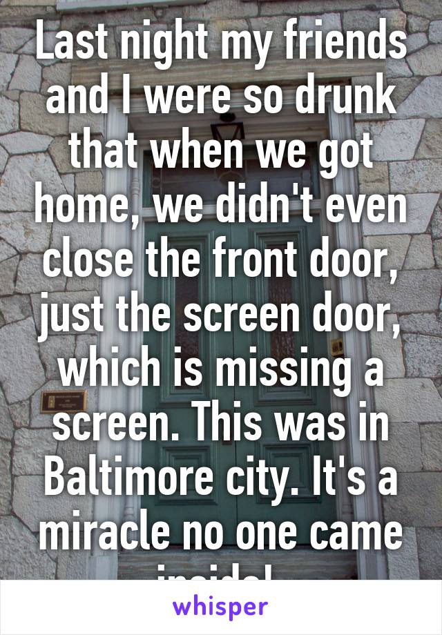 Last night my friends and I were so drunk that when we got home, we didn't even close the front door, just the screen door, which is missing a screen. This was in Baltimore city. It's a miracle no one came inside! 