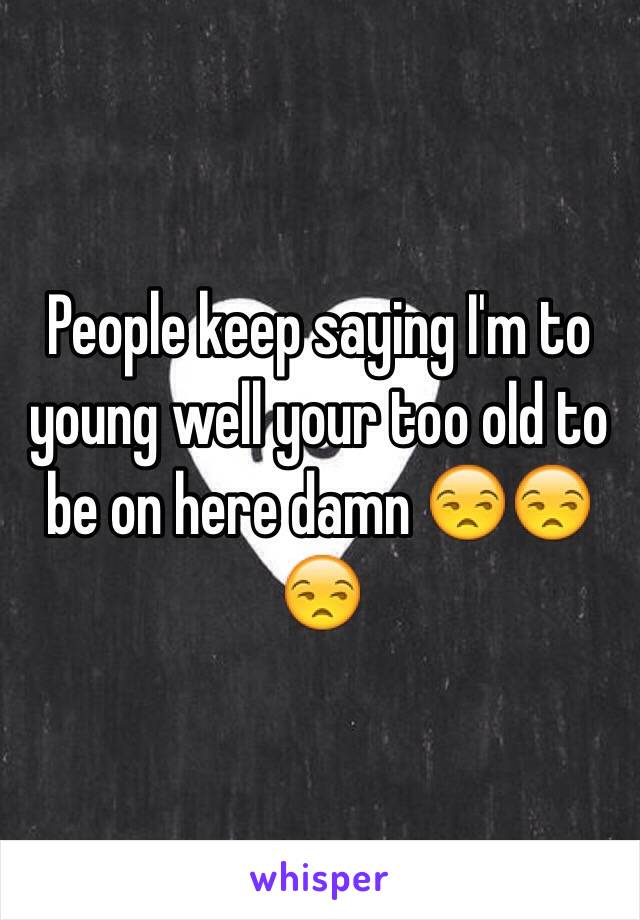 People keep saying I'm to young well your too old to be on here damn 😒😒😒