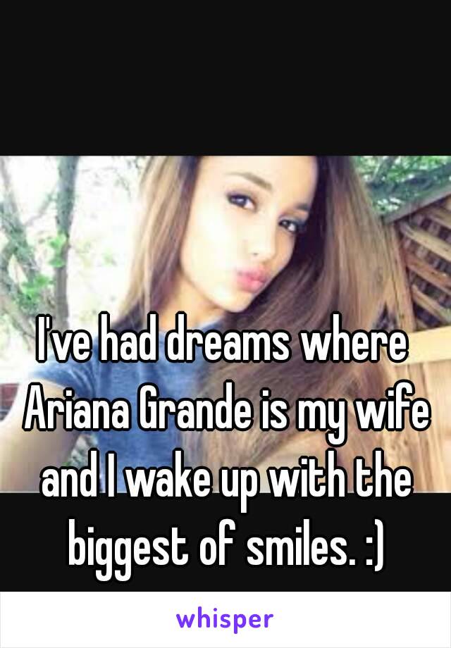 I've had dreams where Ariana Grande is my wife and I wake up with the biggest of smiles. :)
