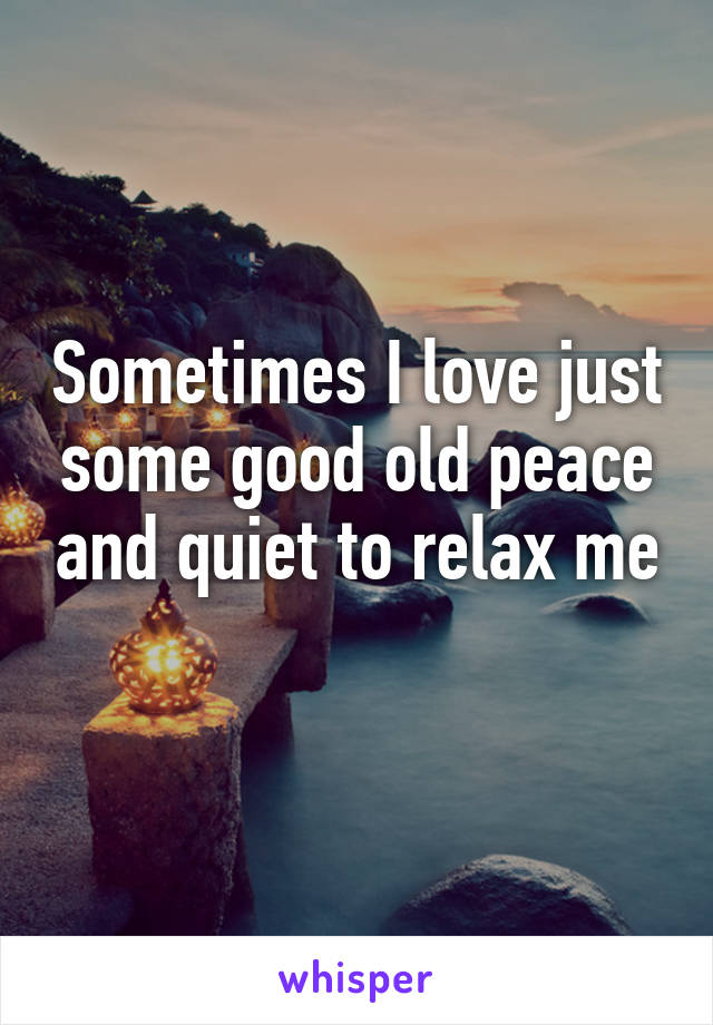 Sometimes I love just some good old peace and quiet to relax me
