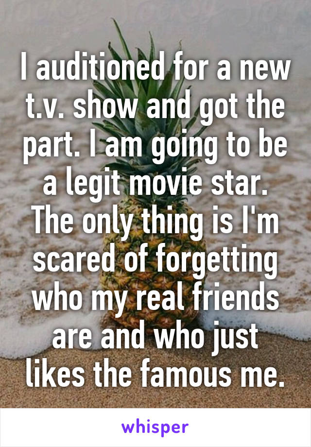 I auditioned for a new t.v. show and got the part. I am going to be a legit movie star. The only thing is I'm scared of forgetting who my real friends are and who just likes the famous me.