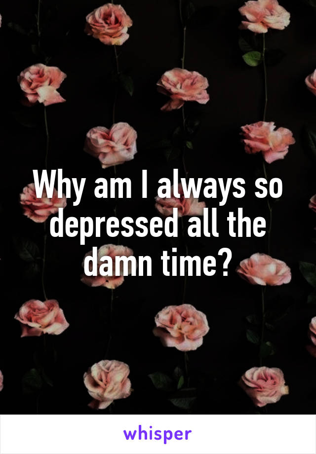 Why am I always so depressed all the damn time?