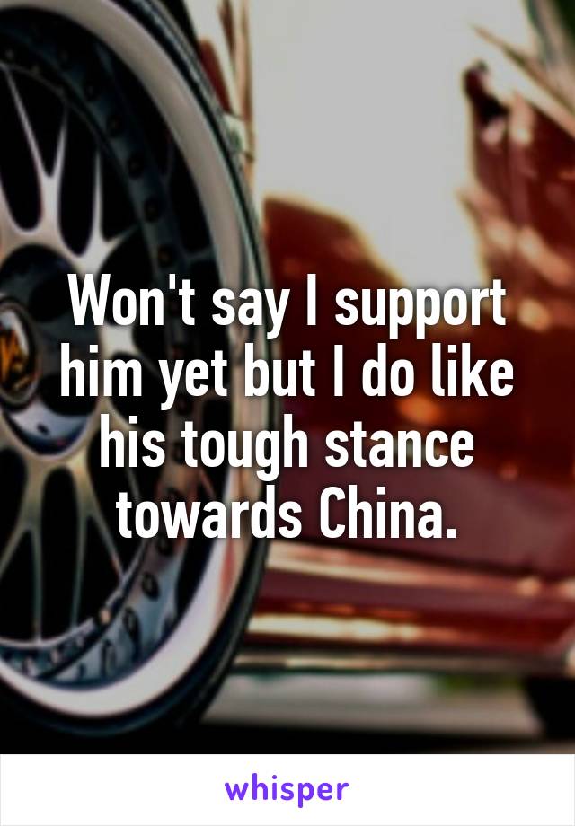 Won't say I support him yet but I do like his tough stance towards China.